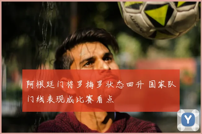 阿根廷门将罗梅罗状态回升 国家队门线表现成比赛看点