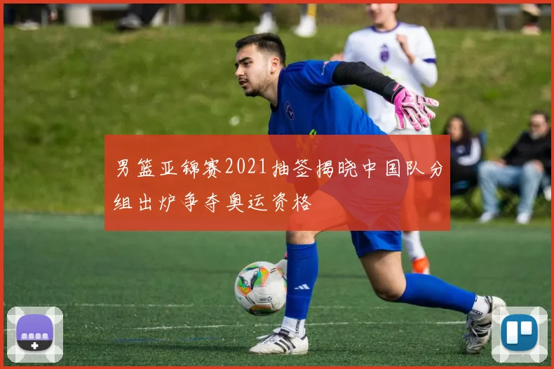 男篮亚锦赛2021抽签揭晓中国队分组出炉争夺奥运资格