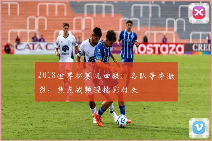 2018世界杯赛况回顾:各队争夺激烈,焦点战频现精彩对决