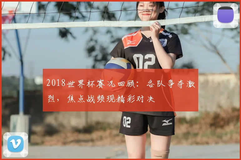 2018世界杯赛况回顾:各队争夺激烈,焦点战频现精彩对决