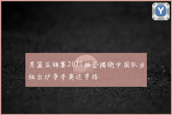 男篮亚锦赛2021抽签揭晓中国队分组出炉争夺奥运资格