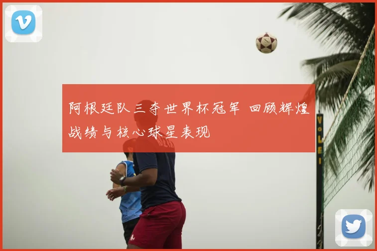 阿根廷队三夺世界杯冠军 回顾辉煌战绩与核心球星表现