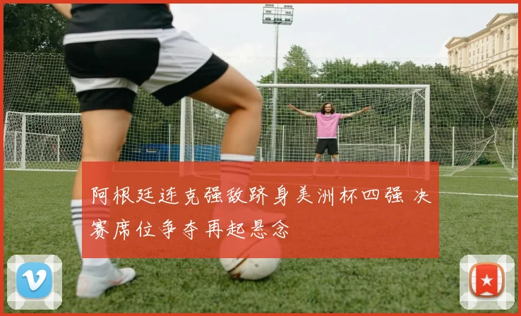 阿根廷连克强敌跻身美洲杯四强 决赛席位争夺再起悬念