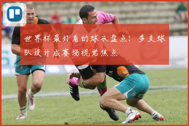 世界杯最好看的球衣盘点:多支球队设计成赛场视觉焦点