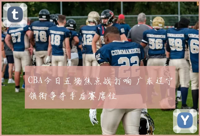 CBA今日五场焦点战打响 广东辽宁领衔争夺季后赛席位